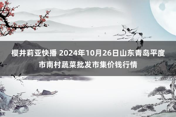 樱井莉亚快播 2024年10月26日山东青岛平度市南村蔬菜批发市集价钱行情