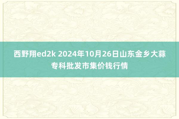 西野翔ed2k 2024年10月26日山东金乡大蒜专科批发市集价钱行情