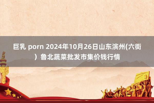 巨乳 porn 2024年10月26日山东滨州(六街）鲁北蔬菜批发市集价钱行情