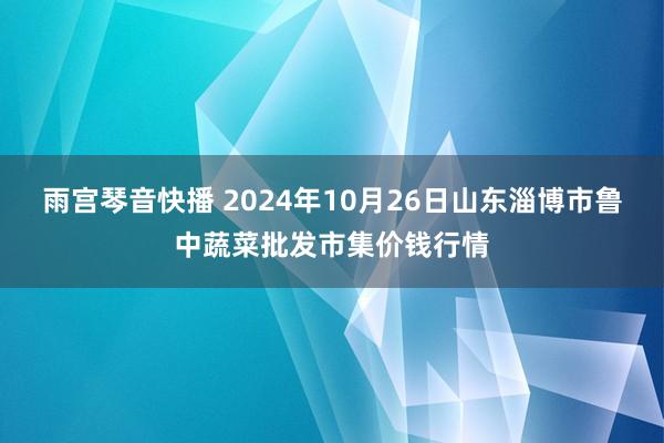 雨宫琴音快播 2024年10月26日山东淄博市鲁中蔬菜批发市集价钱行情