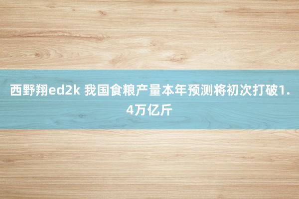 西野翔ed2k 我国食粮产量本年预测将初次打破1.4万亿斤