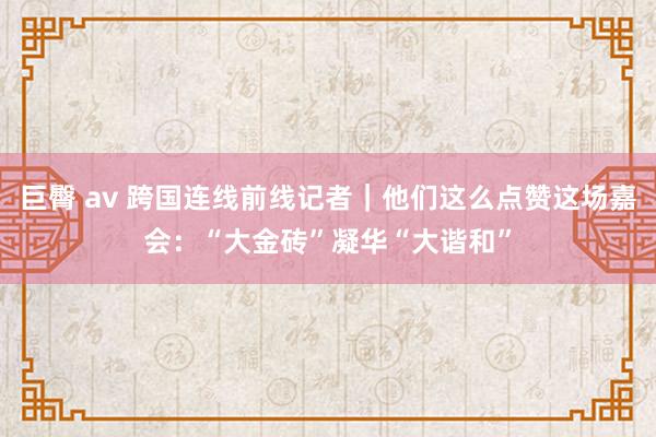 巨臀 av 跨国连线前线记者｜他们这么点赞这场嘉会：“大金砖”凝华“大谐和”