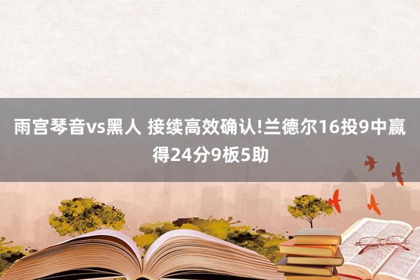 雨宫琴音vs黑人 接续高效确认!兰德尔16投9中赢得24分9板5助