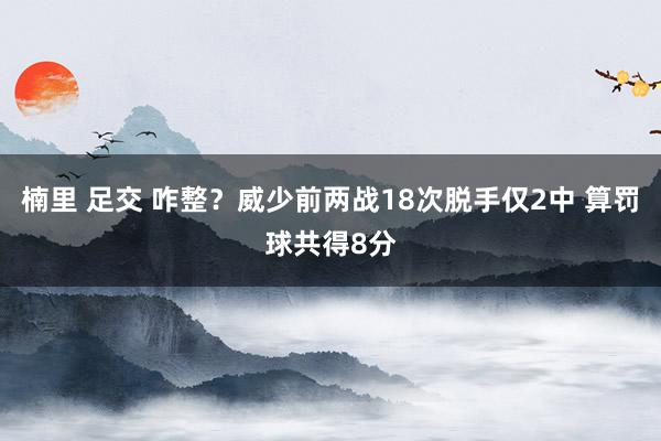 楠里 足交 咋整？威少前两战18次脱手仅2中 算罚球共得8分