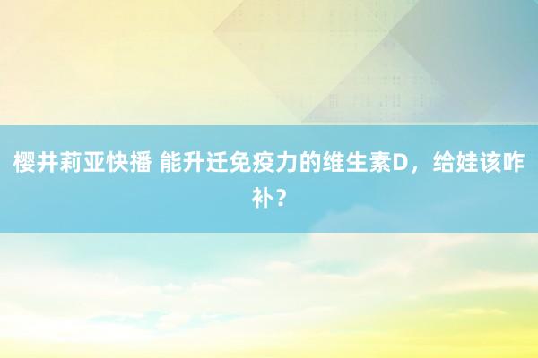 樱井莉亚快播 能升迁免疫力的维生素D，给娃该咋补？