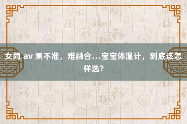 女同 av 测不准，难融合…宝宝体温计，到底该怎样选？