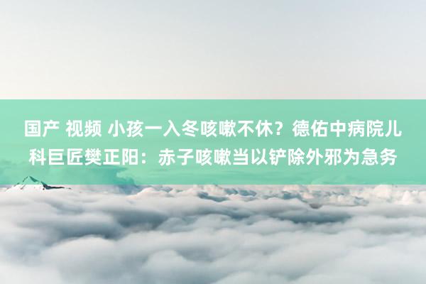 国产 视频 小孩一入冬咳嗽不休？德佑中病院儿科巨匠樊正阳：赤子咳嗽当以铲除外邪为急务