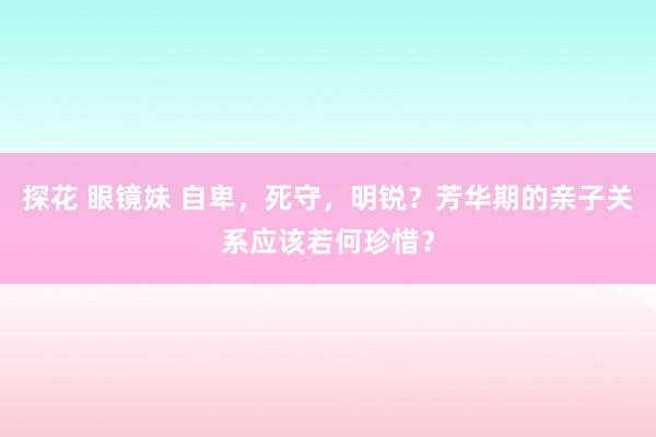 探花 眼镜妹 自卑，死守，明锐？芳华期的亲子关系应该若何珍惜？