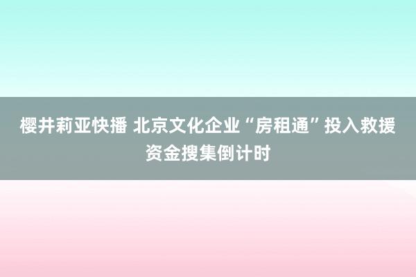 樱井莉亚快播 北京文化企业“房租通”投入救援资金搜集倒计时