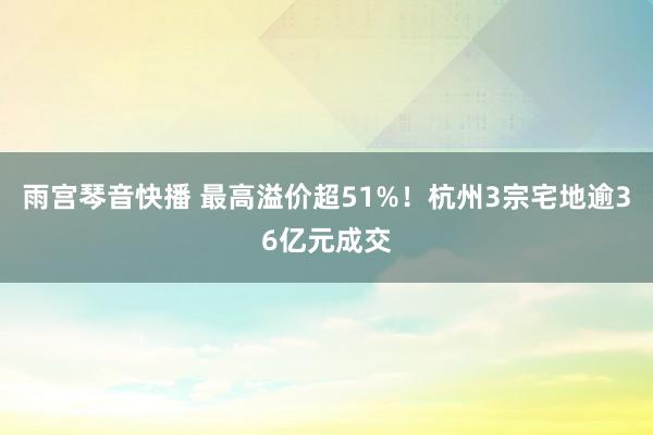 雨宫琴音快播 最高溢价超51%！杭州3宗宅地逾36亿元成交