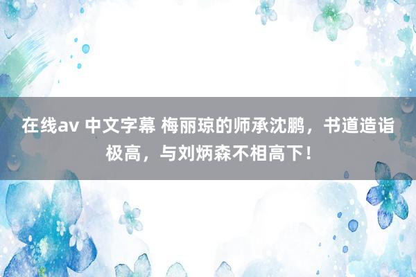 在线av 中文字幕 梅丽琼的师承沈鹏，书道造诣极高，与刘炳森不相高下！