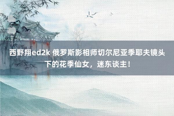 西野翔ed2k 俄罗斯影相师切尔尼亚季耶夫镜头下的花季仙女，迷东谈主！