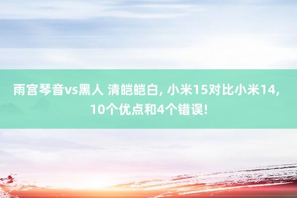 雨宫琴音vs黑人 清皑皑白， 小米15对比小米14， 10个优点和4个错误!