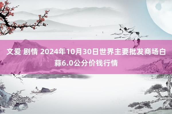 文爱 剧情 2024年10月30日世界主要批发商场白蒜6.0公分价钱行情