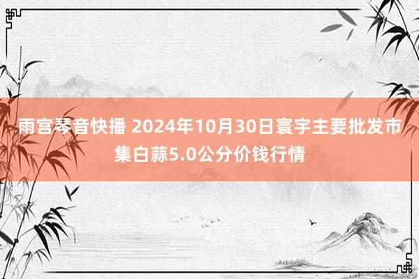 雨宫琴音快播 2024年10月30日寰宇主要批发市集白蒜5.0公分价钱行情