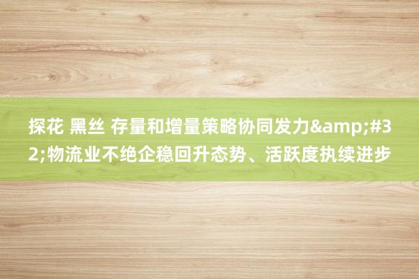 探花 黑丝 存量和增量策略协同发力&#32;物流业不绝企稳回升态势、活跃度执续进步