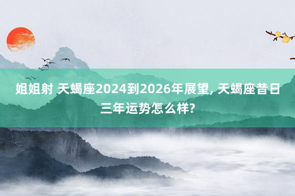 姐姐射 天蝎座2024到2026年展望， 天蝎座昔日三年运势怎么样?