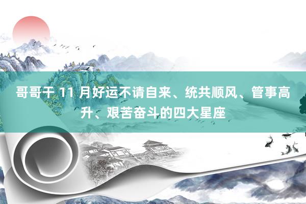 哥哥干 11 月好运不请自来、统共顺风、管事高升、艰苦奋斗的四大星座