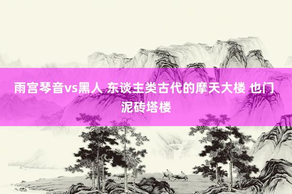 雨宫琴音vs黑人 东谈主类古代的摩天大楼 也门 泥砖塔楼