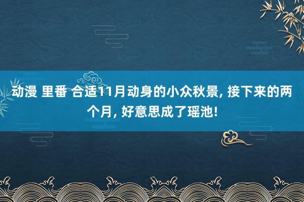 动漫 里番 合适11月动身的小众秋景， 接下来的两个月， 好意思成了瑶池!