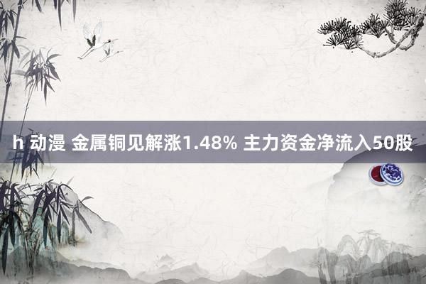 h 动漫 金属铜见解涨1.48% 主力资金净流入50股