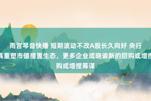 雨宫琴音快播 短期波动不改A股长久向好 央行新器具重塑市值措置生态，更多企业或晓谕新的回购或增捏筹谋