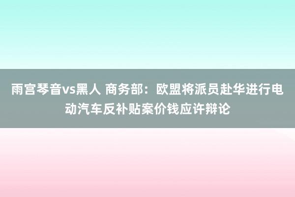 雨宫琴音vs黑人 商务部：欧盟将派员赴华进行电动汽车反补贴案价钱应许辩论