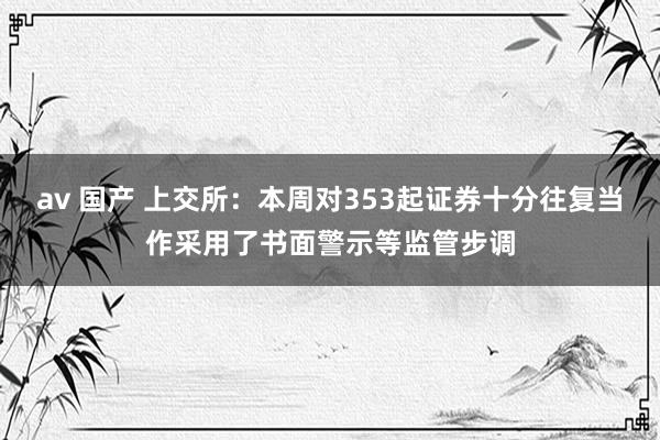 av 国产 上交所：本周对353起证券十分往复当作采用了书面警示等监管步调