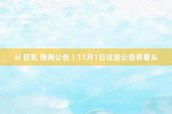 ai 巨乳 晚间公告丨11月1日这些公告有看头