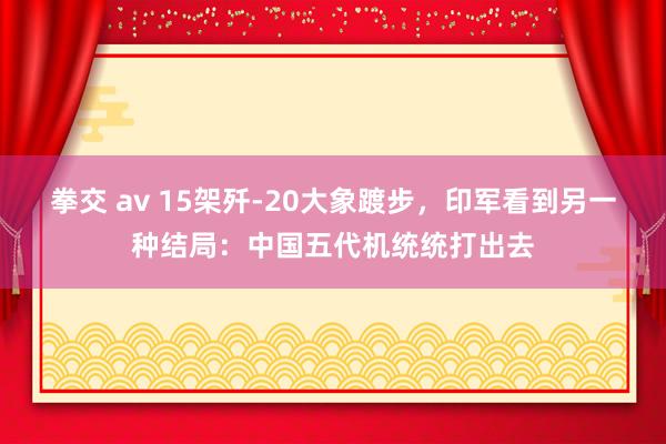 拳交 av 15架歼-20大象踱步，印军看到另一种结局：中国五代机统统打出去