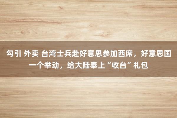 勾引 外卖 台湾士兵赴好意思参加西席，好意思国一个举动，给大陆奉上“收台”礼包