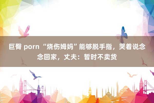 巨臀 porn “烧伤姆妈”能够脱手指，哭着说念念回家，丈夫：暂时不卖货