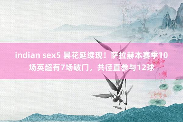 indian sex5 昙花延续现！萨拉赫本赛季10场英超有7场破门，共径直参与12球