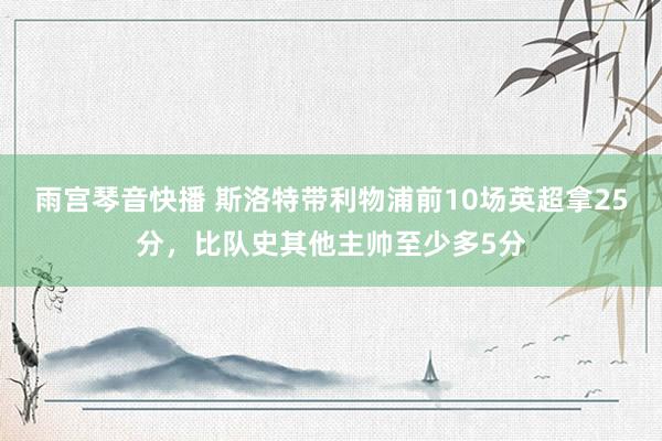 雨宫琴音快播 斯洛特带利物浦前10场英超拿25分，比队史其他主帅至少多5分