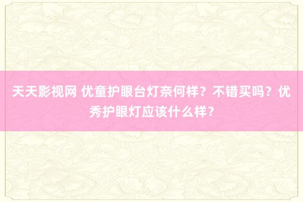 天天影视网 优童护眼台灯奈何样？不错买吗？优秀护眼灯应该什么样？