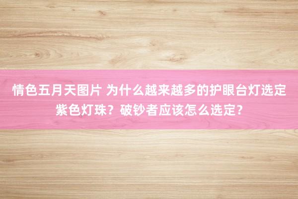 情色五月天图片 为什么越来越多的护眼台灯选定紫色灯珠？破钞者应该怎么选定？