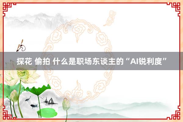 探花 偷拍 什么是职场东谈主的“AI锐利度”