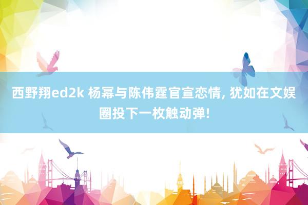 西野翔ed2k 杨幂与陈伟霆官宣恋情， 犹如在文娱圈投下一枚触动弹!