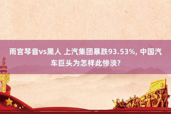 雨宫琴音vs黑人 上汽集团暴跌93.53%， 中国汽车巨头为怎样此惨淡?