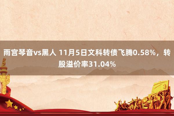 雨宫琴音vs黑人 11月5日文科转债飞腾0.58%，转股溢价率31.04%