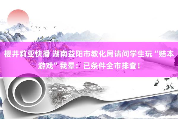 樱井莉亚快播 湖南益阳市教化局请问学生玩“赔本游戏”我晕：已条件全市排查！