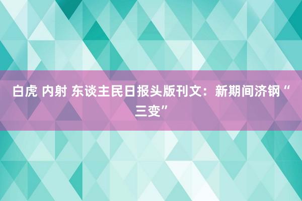 白虎 内射 东谈主民日报头版刊文：新期间济钢“三变”