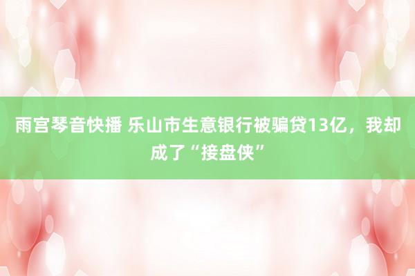 雨宫琴音快播 乐山市生意银行被骗贷13亿，我却成了“接盘侠”