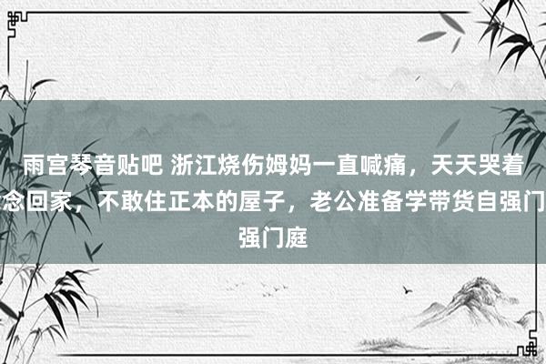 雨宫琴音贴吧 浙江烧伤姆妈一直喊痛，天天哭着念念回家，不敢住正本的屋子，老公准备学带货自强门庭