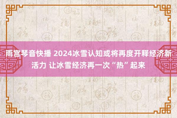 雨宫琴音快播 2024冰雪认知或将再度开释经济新活力 让冰雪经济再一次“热”起来