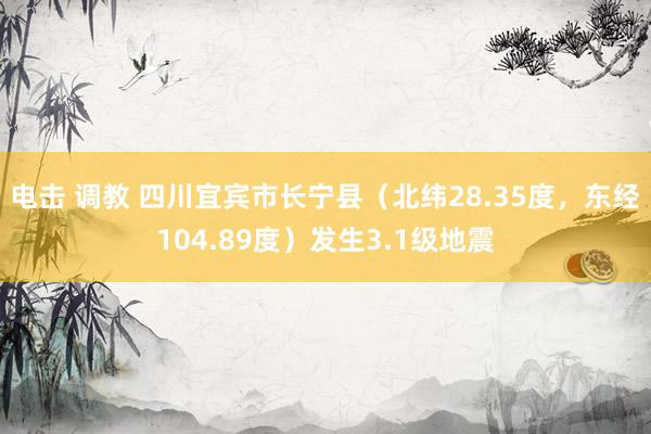 电击 调教 四川宜宾市长宁县（北纬28.35度，东经104.89度）发生3.1级地震