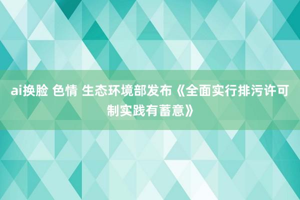 ai换脸 色情 生态环境部发布《全面实行排污许可制实践有蓄意》