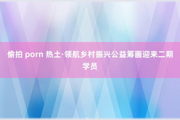 偷拍 porn 热土·领航乡村振兴公益筹画迎来二期学员