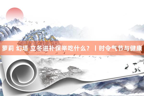 萝莉 幻塔 立冬进补保举吃什么？丨时令气节与健康