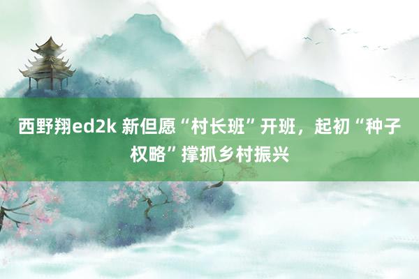 西野翔ed2k 新但愿“村长班”开班，起初“种子权略”撑抓乡村振兴